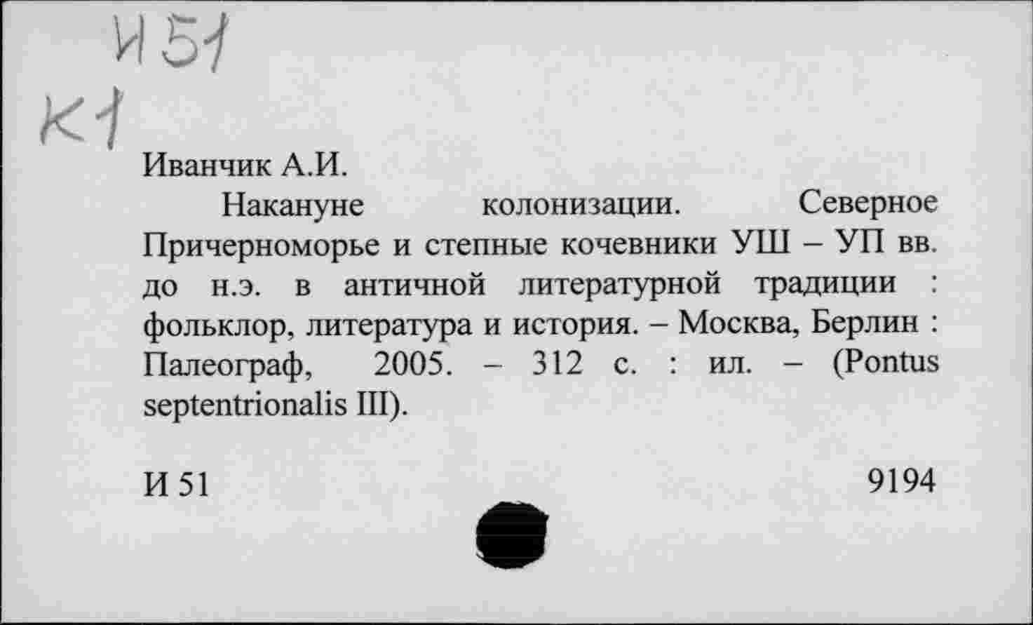 ﻿И5-/
Ki
Иванчик А.И.
Накануне колонизации. Северное Причерноморье и степные кочевники УШ — УП вв, до н.э. в античной литературной традиции : фольклор, литература и история. - Москва, Берлин : Палеограф, 2005. - 312 с. : ил. - (Pontus septentrionalis III).
И51
9194